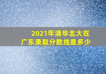 2021年清华北大在广东录取分数线是多少