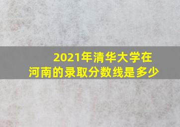 2021年清华大学在河南的录取分数线是多少