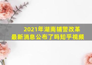 2021年湖南辅警改革最新消息公布了吗知乎视频