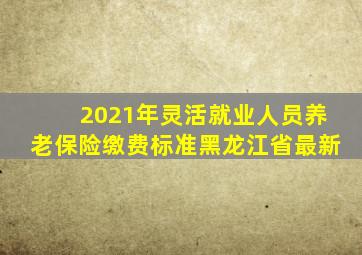 2021年灵活就业人员养老保险缴费标准黑龙江省最新