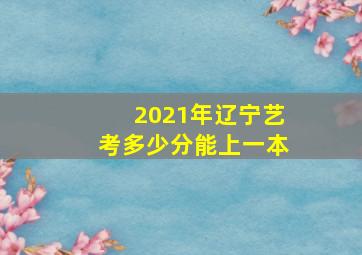 2021年辽宁艺考多少分能上一本