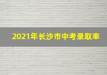 2021年长沙市中考录取率