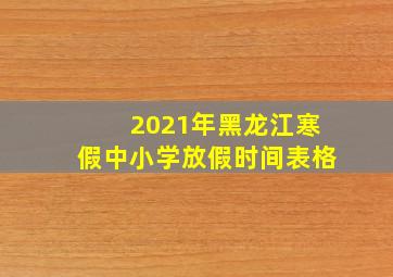 2021年黑龙江寒假中小学放假时间表格