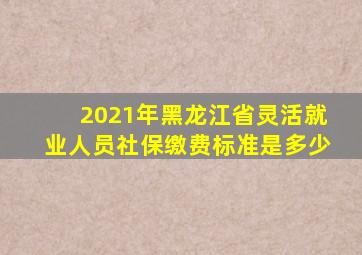 2021年黑龙江省灵活就业人员社保缴费标准是多少