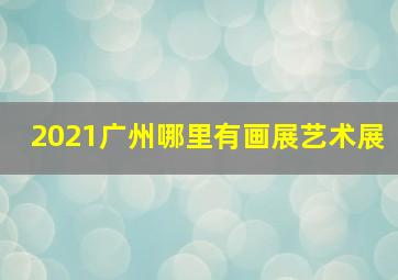 2021广州哪里有画展艺术展