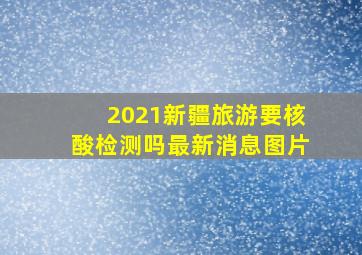 2021新疆旅游要核酸检测吗最新消息图片