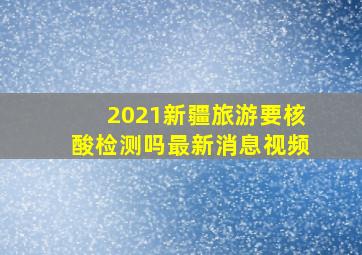 2021新疆旅游要核酸检测吗最新消息视频