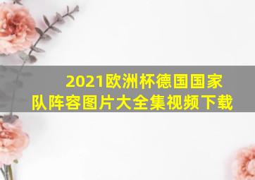 2021欧洲杯德国国家队阵容图片大全集视频下载