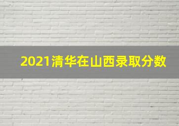 2021清华在山西录取分数