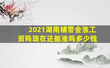 2021湖南辅警会涨工资吗现在还能涨吗多少钱