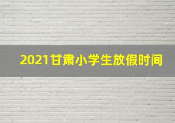 2021甘肃小学生放假时间