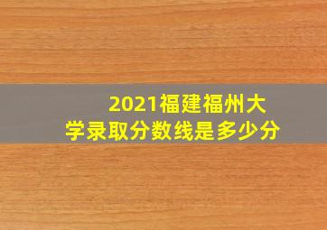 2021福建福州大学录取分数线是多少分