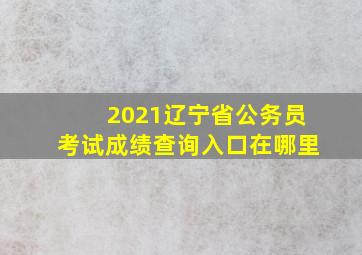 2021辽宁省公务员考试成绩查询入口在哪里