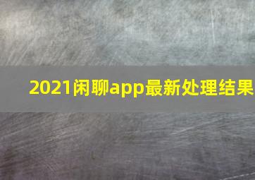 2021闲聊app最新处理结果