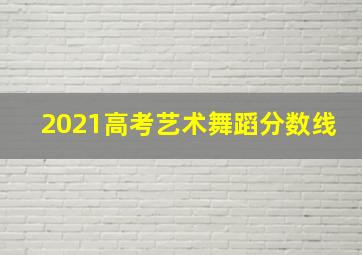 2021高考艺术舞蹈分数线