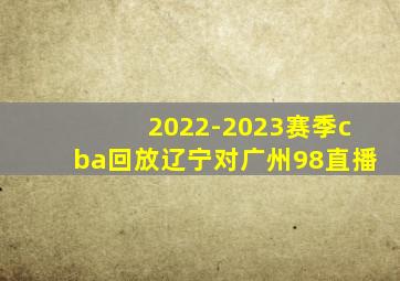 2022-2023赛季cba回放辽宁对广州98直播