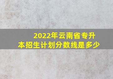 2022年云南省专升本招生计划分数线是多少