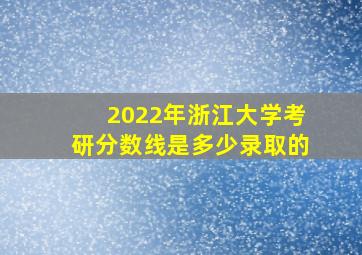 2022年浙江大学考研分数线是多少录取的