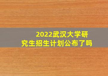 2022武汉大学研究生招生计划公布了吗