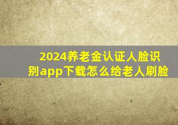 2024养老金认证人脸识别app下载怎么给老人刷脸