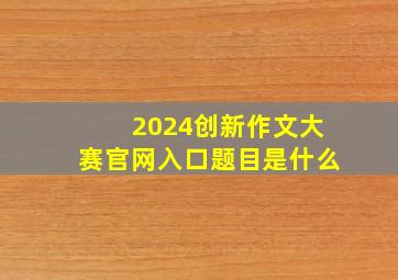 2024创新作文大赛官网入口题目是什么