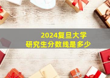 2024复旦大学研究生分数线是多少