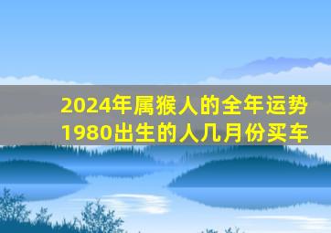 2024年属猴人的全年运势1980出生的人几月份买车