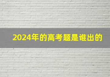 2024年的高考题是谁出的