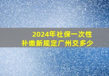 2024年社保一次性补缴新规定广州交多少