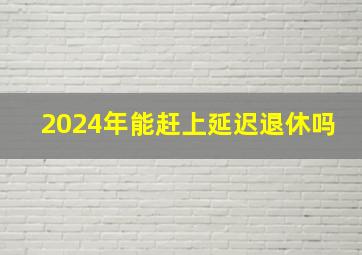 2024年能赶上延迟退休吗