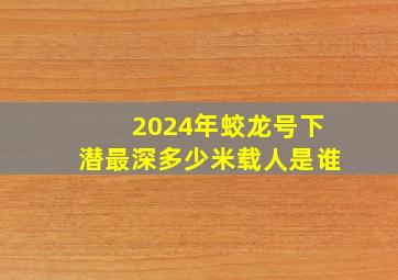 2024年蛟龙号下潜最深多少米载人是谁