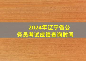 2024年辽宁省公务员考试成绩查询时间