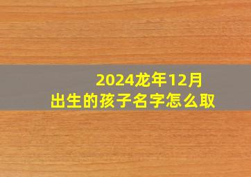 2024龙年12月出生的孩子名字怎么取