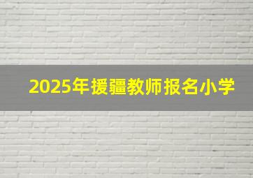 2025年援疆教师报名小学