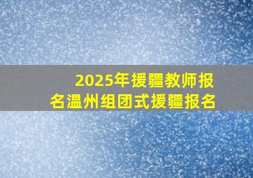 2025年援疆教师报名温州组团式援疆报名