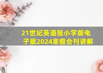 21世纪英语报小学版电子版2024寒假合刊讲解