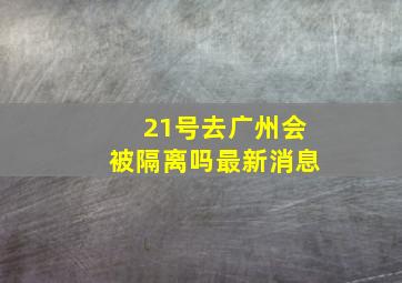 21号去广州会被隔离吗最新消息