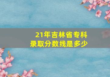 21年吉林省专科录取分数线是多少