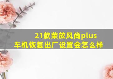 21款荣放风尚plus车机恢复出厂设置会怎么样