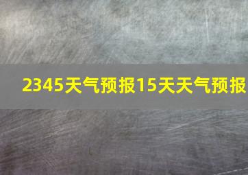 2345天气预报15天天气预报