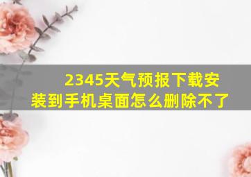 2345天气预报下载安装到手机桌面怎么删除不了