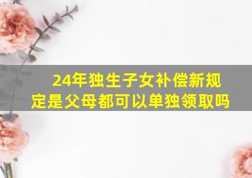 24年独生子女补偿新规定是父母都可以单独领取吗