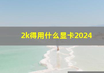 2k得用什么显卡2024