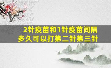 2针疫苗和1针疫苗间隔多久可以打第二针第三针