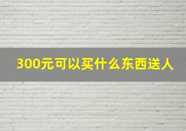 300元可以买什么东西送人