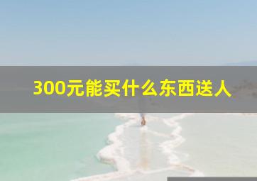 300元能买什么东西送人