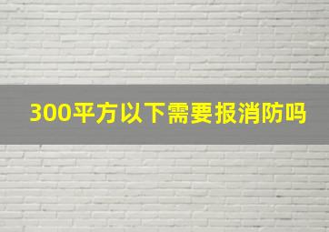 300平方以下需要报消防吗