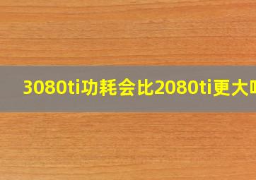 3080ti功耗会比2080ti更大吗