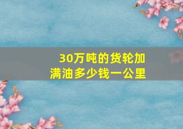 30万吨的货轮加满油多少钱一公里