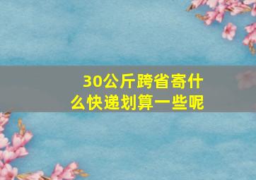 30公斤跨省寄什么快递划算一些呢